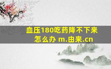 血压180吃药降不下来怎么办 m.由来.cn